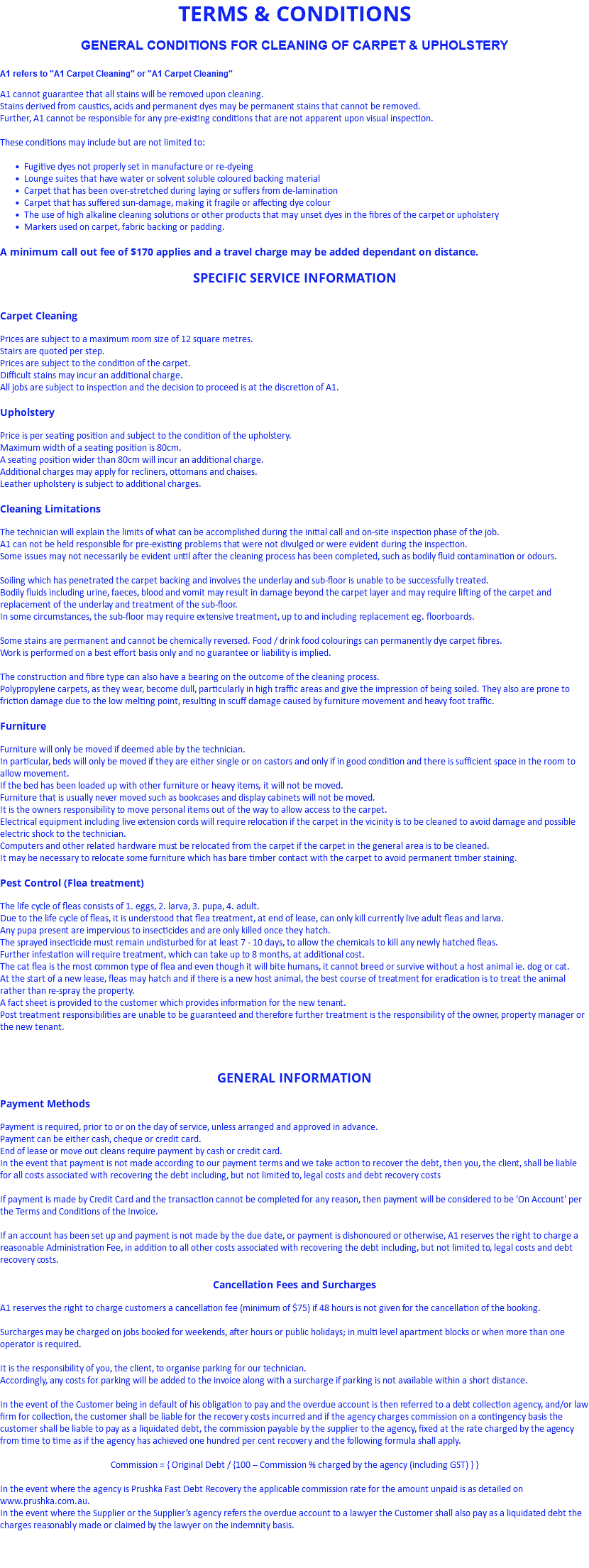 TERMS & CONDITIONS GENERAL CONDITIONS FOR CLEANING OF CARPET & UPHOLSTERY A1 refers to "A1 Carpet Cleaning" or "A1 Carpet Cleaning" A1 cannot guarantee that all stains will be removed upon cleaning. Stains derived from caustics, acids and permanent dyes may be permanent stains that cannot be removed. Further, A1 cannot be responsible for any pre-existing conditions that are not apparent upon visual inspection. These conditions may include but are not limited to: Fugitive dyes not properly set in manufacture or re-dyeing Lounge suites that have water or solvent soluble coloured backing material Carpet that has been over-stretched during laying or suffers from de-lamination Carpet that has suffered sun-damage, making it fragile or affecting dye colour The use of high alkaline cleaning solutions or other products that may unset dyes in the fibres of the carpet or upholstery Markers used on carpet, fabric backing or padding. A minimum call out fee of $170 applies and a travel charge may be added dependant on distance. SPECIFIC SERVICE INFORMATION Carpet Cleaning Prices are subject to a maximum room size of 12 square metres. Stairs are quoted per step. Prices are subject to the condition of the carpet. Difficult stains may incur an additional charge. All jobs are subject to inspection and the decision to proceed is at the discretion of A1. Upholstery Price is per seating position and subject to the condition of the upholstery. Maximum width of a seating position is 80cm. A seating position wider than 80cm will incur an additional charge. Additional charges may apply for recliners, ottomans and chaises. Leather upholstery is subject to additional charges. Cleaning Limitations The technician will explain the limits of what can be accomplished during the initial call and on-site inspection phase of the job. A1 can not be held responsible for pre-existing problems that were not divulged or were evident during the inspection. Some issues may not necessarily be evident until after the cleaning process has been completed, such as bodily fluid contamination or odours. Soiling which has penetrated the carpet backing and involves the underlay and sub-floor is unable to be successfully treated. Bodily fluids including urine, faeces, blood and vomit may result in damage beyond the carpet layer and may require lifting of the carpet and replacement of the underlay and treatment of the sub-floor. In some circumstances, the sub-floor may require extensive treatment, up to and including replacement eg. floorboards. Some stains are permanent and cannot be chemically reversed. Food / drink food colourings can permanently dye carpet fibres. Work is performed on a best effort basis only and no guarantee or liability is implied. The construction and fibre type can also have a bearing on the outcome of the cleaning process. Polypropylene carpets, as they wear, become dull, particularly in high traffic areas and give the impression of being soiled. They also are prone to friction damage due to the low melting point, resulting in scuff damage caused by furniture movement and heavy foot traffic. Furniture Furniture will only be moved if deemed able by the technician. In particular, beds will only be moved if they are either single or on castors and only if in good condition and there is sufficient space in the room to allow movement. If the bed has been loaded up with other furniture or heavy items, it will not be moved. Furniture that is usually never moved such as bookcases and display cabinets will not be moved. It is the owners responsibility to move personal items out of the way to allow access to the carpet. Electrical equipment including live extension cords will require relocation if the carpet in the vicinity is to be cleaned to avoid damage and possible electric shock to the technician. Computers and other related hardware must be relocated from the carpet if the carpet in the general area is to be cleaned. It may be necessary to relocate some furniture which has bare timber contact with the carpet to avoid permanent timber staining. Pest Control (Flea treatment) The life cycle of fleas consists of 1. eggs, 2. larva, 3. pupa, 4. adult. Due to the life cycle of fleas, it is understood that flea treatment, at end of lease, can only kill currently live adult fleas and larva. Any pupa present are impervious to insecticides and are only killed once they hatch. The sprayed insecticide must remain undisturbed for at least 7 - 10 days, to allow the chemicals to kill any newly hatched fleas. Further infestation will require treatment, which can take up to 8 months, at additional cost. The cat flea is the most common type of flea and even though it will bite humans, it cannot breed or survive without a host animal ie. dog or cat. At the start of a new lease, fleas may hatch and if there is a new host animal, the best course of treatment for eradication is to treat the animal rather than re-spray the property. A fact sheet is provided to the customer which provides information for the new tenant. Post treatment responsibilities are unable to be guaranteed and therefore further treatment is the responsibility of the owner, property manager or the new tenant. GENERAL INFORMATION Payment Methods Payment is required, prior to or on the day of service, unless arranged and approved in advance. Payment can be either cash, cheque or credit card. End of lease or move out cleans require payment by cash or credit card. In the event that payment is not made according to our payment terms and we take action to recover the debt, then you, the client, shall be liable for all costs associated with recovering the debt including, but not limited to, legal costs and debt recovery costs If payment is made by Credit Card and the transaction cannot be completed for any reason, then payment will be considered to be 'On Account' per the Terms and Conditions of the Invoice. If an account has been set up and payment is not made by the due date, or payment is dishonoured or otherwise, A1 reserves the right to charge a reasonable Administration Fee, in addition to all other costs associated with recovering the debt including, but not limited to, legal costs and debt recovery costs. Cancellation Fees and Surcharges A1 reserves the right to charge customers a cancellation fee (minimum of $75) if 48 hours is not given for the cancellation of the booking. Surcharges may be charged on jobs booked for weekends, after hours or public holidays; in multi level apartment blocks or when more than one operator is required. It is the responsibility of you, the client, to organise parking for our technician. Accordingly, any costs for parking will be added to the invoice along with a surcharge if parking is not available within a short distance. In the event of the Customer being in default of his obligation to pay and the overdue account is then referred to a debt collection agency, and/or law firm for collection, the customer shall be liable for the recovery costs incurred and if the agency charges commission on a contingency basis the customer shall be liable to pay as a liquidated debt, the commission payable by the supplier to the agency, fixed at the rate charged by the agency from time to time as if the agency has achieved one hundred per cent recovery and the following formula shall apply. Commission = { Original Debt / {100 – Commission % charged by the agency (including GST) } } In the event where the agency is Prushka Fast Debt Recovery the applicable commission rate for the amount unpaid is as detailed on www.prushka.com.au. In the event where the Supplier or the Supplier’s agency refers the overdue account to a lawyer the Customer shall also pay as a liquidated debt the charges reasonably made or claimed by the lawyer on the indemnity basis. 