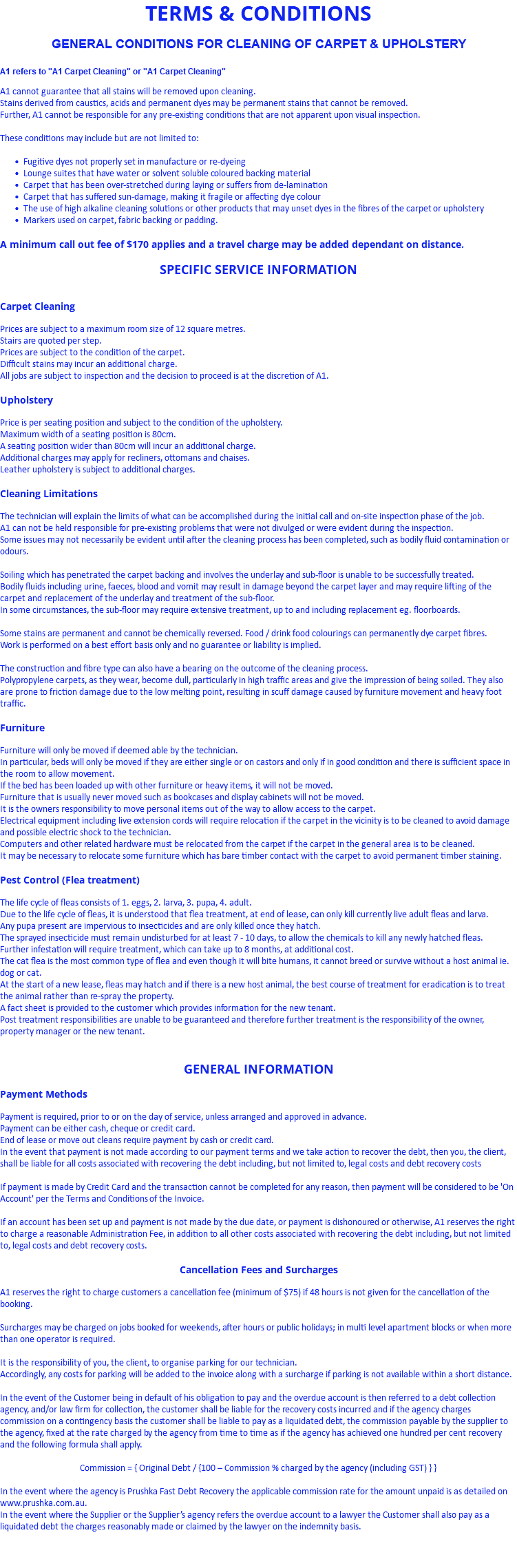 TERMS & CONDITIONS GENERAL CONDITIONS FOR CLEANING OF CARPET & UPHOLSTERY A1 refers to "A1 Carpet Cleaning" or "A1 Carpet Cleaning" A1 cannot guarantee that all stains will be removed upon cleaning. Stains derived from caustics, acids and permanent dyes may be permanent stains that cannot be removed. Further, A1 cannot be responsible for any pre-existing conditions that are not apparent upon visual inspection. These conditions may include but are not limited to: Fugitive dyes not properly set in manufacture or re-dyeing Lounge suites that have water or solvent soluble coloured backing material Carpet that has been over-stretched during laying or suffers from de-lamination Carpet that has suffered sun-damage, making it fragile or affecting dye colour The use of high alkaline cleaning solutions or other products that may unset dyes in the fibres of the carpet or upholstery Markers used on carpet, fabric backing or padding. A minimum call out fee of $170 applies and a travel charge may be added dependant on distance. SPECIFIC SERVICE INFORMATION Carpet Cleaning Prices are subject to a maximum room size of 12 square metres. Stairs are quoted per step. Prices are subject to the condition of the carpet. Difficult stains may incur an additional charge. All jobs are subject to inspection and the decision to proceed is at the discretion of A1. Upholstery Price is per seating position and subject to the condition of the upholstery. Maximum width of a seating position is 80cm. A seating position wider than 80cm will incur an additional charge. Additional charges may apply for recliners, ottomans and chaises. Leather upholstery is subject to additional charges. Cleaning Limitations The technician will explain the limits of what can be accomplished during the initial call and on-site inspection phase of the job. A1 can not be held responsible for pre-existing problems that were not divulged or were evident during the inspection. Some issues may not necessarily be evident until after the cleaning process has been completed, such as bodily fluid contamination or odours. Soiling which has penetrated the carpet backing and involves the underlay and sub-floor is unable to be successfully treated. Bodily fluids including urine, faeces, blood and vomit may result in damage beyond the carpet layer and may require lifting of the carpet and replacement of the underlay and treatment of the sub-floor. In some circumstances, the sub-floor may require extensive treatment, up to and including replacement eg. floorboards. Some stains are permanent and cannot be chemically reversed. Food / drink food colourings can permanently dye carpet fibres. Work is performed on a best effort basis only and no guarantee or liability is implied. The construction and fibre type can also have a bearing on the outcome of the cleaning process. Polypropylene carpets, as they wear, become dull, particularly in high traffic areas and give the impression of being soiled. They also are prone to friction damage due to the low melting point, resulting in scuff damage caused by furniture movement and heavy foot traffic. Furniture Furniture will only be moved if deemed able by the technician. In particular, beds will only be moved if they are either single or on castors and only if in good condition and there is sufficient space in the room to allow movement. If the bed has been loaded up with other furniture or heavy items, it will not be moved. Furniture that is usually never moved such as bookcases and display cabinets will not be moved. It is the owners responsibility to move personal items out of the way to allow access to the carpet. Electrical equipment including live extension cords will require relocation if the carpet in the vicinity is to be cleaned to avoid damage and possible electric shock to the technician. Computers and other related hardware must be relocated from the carpet if the carpet in the general area is to be cleaned. It may be necessary to relocate some furniture which has bare timber contact with the carpet to avoid permanent timber staining. Pest Control (Flea treatment) The life cycle of fleas consists of 1. eggs, 2. larva, 3. pupa, 4. adult. Due to the life cycle of fleas, it is understood that flea treatment, at end of lease, can only kill currently live adult fleas and larva. Any pupa present are impervious to insecticides and are only killed once they hatch. The sprayed insecticide must remain undisturbed for at least 7 - 10 days, to allow the chemicals to kill any newly hatched fleas. Further infestation will require treatment, which can take up to 8 months, at additional cost. The cat flea is the most common type of flea and even though it will bite humans, it cannot breed or survive without a host animal ie. dog or cat. At the start of a new lease, fleas may hatch and if there is a new host animal, the best course of treatment for eradication is to treat the animal rather than re-spray the property. A fact sheet is provided to the customer which provides information for the new tenant. Post treatment responsibilities are unable to be guaranteed and therefore further treatment is the responsibility of the owner, property manager or the new tenant. GENERAL INFORMATION Payment Methods Payment is required, prior to or on the day of service, unless arranged and approved in advance. Payment can be either cash, cheque or credit card. End of lease or move out cleans require payment by cash or credit card. In the event that payment is not made according to our payment terms and we take action to recover the debt, then you, the client, shall be liable for all costs associated with recovering the debt including, but not limited to, legal costs and debt recovery costs If payment is made by Credit Card and the transaction cannot be completed for any reason, then payment will be considered to be 'On Account' per the Terms and Conditions of the Invoice. If an account has been set up and payment is not made by the due date, or payment is dishonoured or otherwise, A1 reserves the right to charge a reasonable Administration Fee, in addition to all other costs associated with recovering the debt including, but not limited to, legal costs and debt recovery costs. Cancellation Fees and Surcharges A1 reserves the right to charge customers a cancellation fee (minimum of $75) if 48 hours is not given for the cancellation of the booking. Surcharges may be charged on jobs booked for weekends, after hours or public holidays; in multi level apartment blocks or when more than one operator is required. It is the responsibility of you, the client, to organise parking for our technician. Accordingly, any costs for parking will be added to the invoice along with a surcharge if parking is not available within a short distance. In the event of the Customer being in default of his obligation to pay and the overdue account is then referred to a debt collection agency, and/or law firm for collection, the customer shall be liable for the recovery costs incurred and if the agency charges commission on a contingency basis the customer shall be liable to pay as a liquidated debt, the commission payable by the supplier to the agency, fixed at the rate charged by the agency from time to time as if the agency has achieved one hundred per cent recovery and the following formula shall apply. Commission = { Original Debt / {100 – Commission % charged by the agency (including GST) } } In the event where the agency is Prushka Fast Debt Recovery the applicable commission rate for the amount unpaid is as detailed on www.prushka.com.au. In the event where the Supplier or the Supplier’s agency refers the overdue account to a lawyer the Customer shall also pay as a liquidated debt the charges reasonably made or claimed by the lawyer on the indemnity basis. 