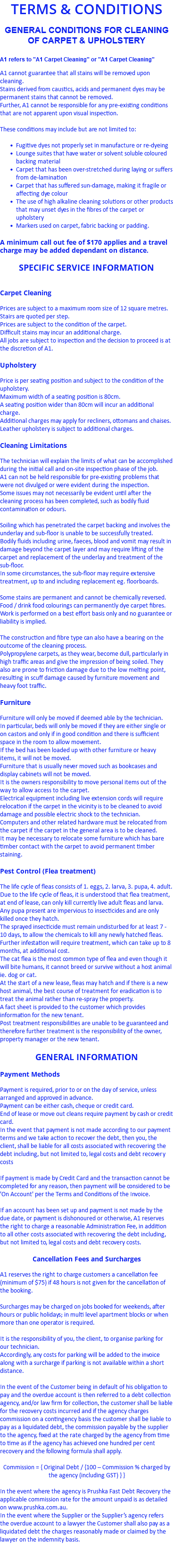 TERMS & CONDITIONS GENERAL CONDITIONS FOR CLEANING OF CARPET & UPHOLSTERY A1 refers to "A1 Carpet Cleaning" or "A1 Carpet Cleaning" A1 cannot guarantee that all stains will be removed upon cleaning. Stains derived from caustics, acids and permanent dyes may be permanent stains that cannot be removed. Further, A1 cannot be responsible for any pre-existing conditions that are not apparent upon visual inspection. These conditions may include but are not limited to: Fugitive dyes not properly set in manufacture or re-dyeing Lounge suites that have water or solvent soluble coloured backing material Carpet that has been over-stretched during laying or suffers from de-lamination Carpet that has suffered sun-damage, making it fragile or affecting dye colour The use of high alkaline cleaning solutions or other products that may unset dyes in the fibres of the carpet or upholstery Markers used on carpet, fabric backing or padding. A minimum call out fee of $170 applies and a travel charge may be added dependant on distance. SPECIFIC SERVICE INFORMATION Carpet Cleaning Prices are subject to a maximum room size of 12 square metres. Stairs are quoted per step. Prices are subject to the condition of the carpet. Difficult stains may incur an additional charge. All jobs are subject to inspection and the decision to proceed is at the discretion of A1. Upholstery Price is per seating position and subject to the condition of the upholstery. Maximum width of a seating position is 80cm. A seating position wider than 80cm will incur an additional charge. Additional charges may apply for recliners, ottomans and chaises. Leather upholstery is subject to additional charges. Cleaning Limitations The technician will explain the limits of what can be accomplished during the initial call and on-site inspection phase of the job. A1 can not be held responsible for pre-existing problems that were not divulged or were evident during the inspection. Some issues may not necessarily be evident until after the cleaning process has been completed, such as bodily fluid contamination or odours. Soiling which has penetrated the carpet backing and involves the underlay and sub-floor is unable to be successfully treated. Bodily fluids including urine, faeces, blood and vomit may result in damage beyond the carpet layer and may require lifting of the carpet and replacement of the underlay and treatment of the sub-floor. In some circumstances, the sub-floor may require extensive treatment, up to and including replacement eg. floorboards. Some stains are permanent and cannot be chemically reversed. Food / drink food colourings can permanently dye carpet fibres. Work is performed on a best effort basis only and no guarantee or liability is implied. The construction and fibre type can also have a bearing on the outcome of the cleaning process. Polypropylene carpets, as they wear, become dull, particularly in high traffic areas and give the impression of being soiled. They also are prone to friction damage due to the low melting point, resulting in scuff damage caused by furniture movement and heavy foot traffic. Furniture Furniture will only be moved if deemed able by the technician. In particular, beds will only be moved if they are either single or on castors and only if in good condition and there is sufficient space in the room to allow movement. If the bed has been loaded up with other furniture or heavy items, it will not be moved. Furniture that is usually never moved such as bookcases and display cabinets will not be moved. It is the owners responsibility to move personal items out of the way to allow access to the carpet. Electrical equipment including live extension cords will require relocation if the carpet in the vicinity is to be cleaned to avoid damage and possible electric shock to the technician. Computers and other related hardware must be relocated from the carpet if the carpet in the general area is to be cleaned. It may be necessary to relocate some furniture which has bare timber contact with the carpet to avoid permanent timber staining. Pest Control (Flea treatment) The life cycle of fleas consists of 1. eggs, 2. larva, 3. pupa, 4. adult. Due to the life cycle of fleas, it is understood that flea treatment, at end of lease, can only kill currently live adult fleas and larva. Any pupa present are impervious to insecticides and are only killed once they hatch. The sprayed insecticide must remain undisturbed for at least 7 - 10 days, to allow the chemicals to kill any newly hatched fleas. Further infestation will require treatment, which can take up to 8 months, at additional cost. The cat flea is the most common type of flea and even though it will bite humans, it cannot breed or survive without a host animal ie. dog or cat. At the start of a new lease, fleas may hatch and if there is a new host animal, the best course of treatment for eradication is to treat the animal rather than re-spray the property. A fact sheet is provided to the customer which provides information for the new tenant. Post treatment responsibilities are unable to be guaranteed and therefore further treatment is the responsibility of the owner, property manager or the new tenant. GENERAL INFORMATION Payment Methods Payment is required, prior to or on the day of service, unless arranged and approved in advance. Payment can be either cash, cheque or credit card. End of lease or move out cleans require payment by cash or credit card. In the event that payment is not made according to our payment terms and we take action to recover the debt, then you, the client, shall be liable for all costs associated with recovering the debt including, but not limited to, legal costs and debt recovery costs If payment is made by Credit Card and the transaction cannot be completed for any reason, then payment will be considered to be 'On Account' per the Terms and Conditions of the Invoice. If an account has been set up and payment is not made by the due date, or payment is dishonoured or otherwise, A1 reserves the right to charge a reasonable Administration Fee, in addition to all other costs associated with recovering the debt including, but not limited to, legal costs and debt recovery costs. Cancellation Fees and Surcharges A1 reserves the right to charge customers a cancellation fee (minimum of $75) if 48 hours is not given for the cancellation of the booking. Surcharges may be charged on jobs booked for weekends, after hours or public holidays; in multi level apartment blocks or when more than one operator is required. It is the responsibility of you, the client, to organise parking for our technician. Accordingly, any costs for parking will be added to the invoice along with a surcharge if parking is not available within a short distance. In the event of the Customer being in default of his obligation to pay and the overdue account is then referred to a debt collection agency, and/or law firm for collection, the customer shall be liable for the recovery costs incurred and if the agency charges commission on a contingency basis the customer shall be liable to pay as a liquidated debt, the commission payable by the supplier to the agency, fixed at the rate charged by the agency from time to time as if the agency has achieved one hundred per cent recovery and the following formula shall apply. Commission = { Original Debt / {100 – Commission % charged by the agency (including GST) } } In the event where the agency is Prushka Fast Debt Recovery the applicable commission rate for the amount unpaid is as detailed on www.prushka.com.au. In the event where the Supplier or the Supplier’s agency refers the overdue account to a lawyer the Customer shall also pay as a liquidated debt the charges reasonably made or claimed by the lawyer on the indemnity basis. 